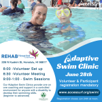 Adaptive Swim Clinic June 28th Volunteer & Participant registration mandatory www.accessurf.org/swim/ Registration closes Apr. 16 at noon. REHAB Hospital of the Pacific 226 N Kuakini St, Honolulu, HI 96817 8:00 - Volunteer Set up 8:30 -Volunteer Meeting 9:00-1:00 - Swim Sessions Our Adaptive Swim Clinics provide one on one coaching and support in a controlled environment for anyone with a disability to develop their swimming skills. (beginner to advanced)