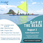 DAY AT THE BEACH August 2nd Kualoa Regional Park Volunteer & participant registration required (participant registration closes July 30th at noon) www.accessurf.org/datb 7:15 - Volunteers arrive & set up 8:30 - Welcome Circle 9:30 - Program Start 1:30 - Program End / Tear Down *Participants, please arrive early and ready to surf at your scheduled time.