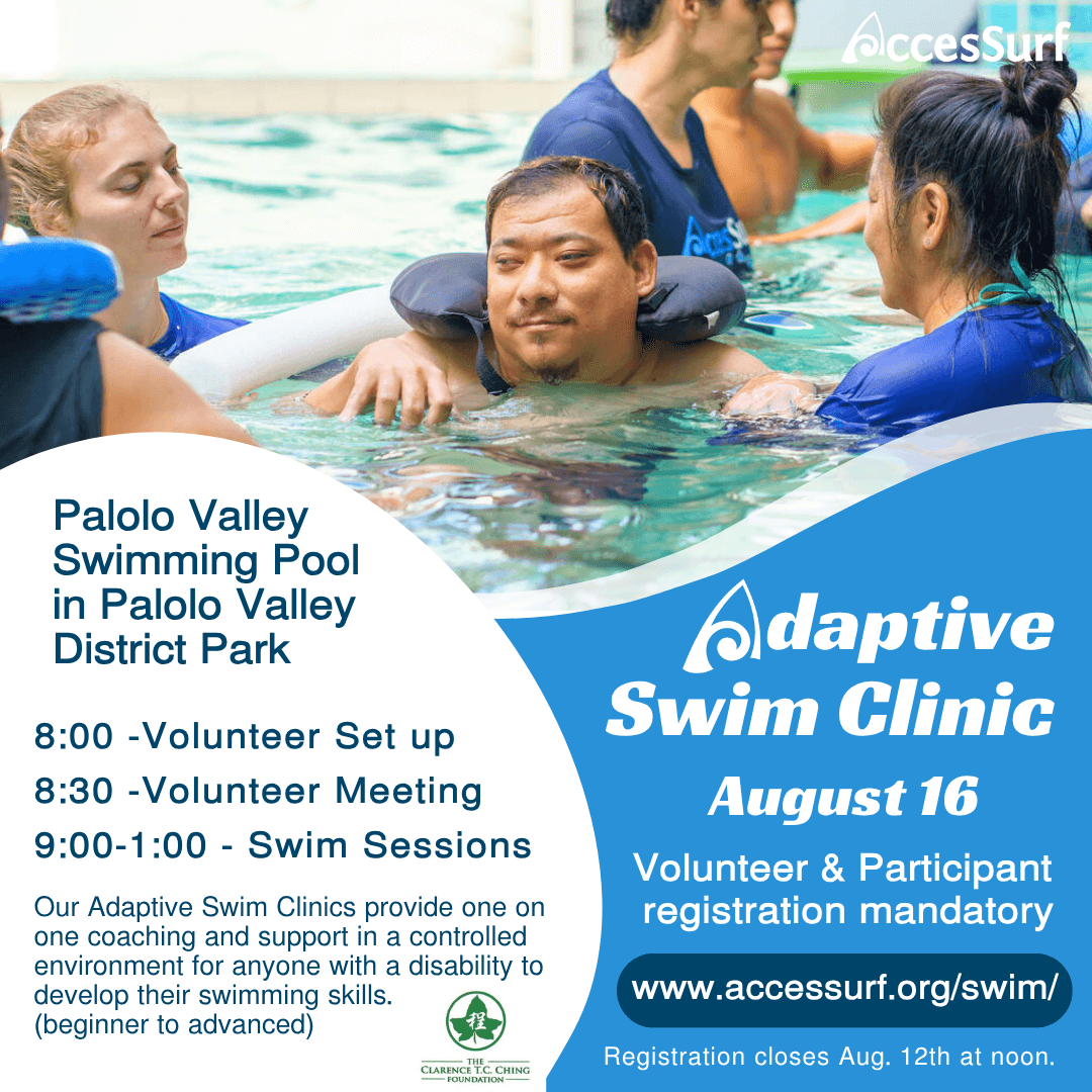 Adaptive Swim Clinic August 16 Volunteer & Participant registration mandatory www.accessurf.org/swim/ Registration closes Aug. 12th at noon. Palolo Valley Swimming Pool in Palolo Valley District Park 8:00 - Volunteer Set up 8:30 -Volunteer Meeting 9:00-1:00 - Swim Sessions Our Adaptive Swim Clinics provide one on one coaching and support in a controlled environment for anyone with a disability to develop their swimming skills. (beginner to advanced)