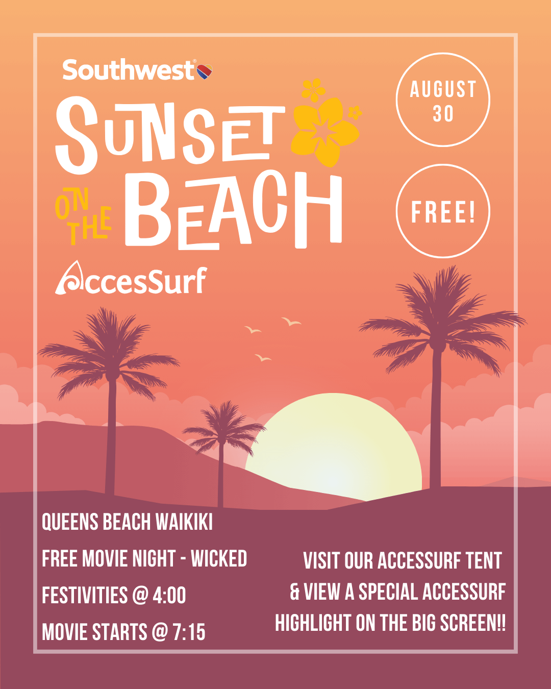 Southwest® Sunset on the Beach AccesSurf AUGUST 30 FREE! QUEENS BEACH WAIKIKI FREE MOVIE NIGHT - WICKED FESTIVITIES @ 4:00 MOVIE STARTS @ 7:15 VISIT OUR ACCESSURF TENT & VIEW A SPECIAL ACCESSURF HIGHLIGHT ON THE BIG SCREEN!!