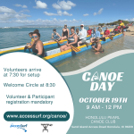 CANOE DAY OCTOBER 19TH 9 AM - 12 PM HONOLULU PEARL CANOE CLUB Sand Island Access Road Honolulu, HI 96819 Volunteers arrive at 7:30 for setup Welcome Circle at 8:30 Volunteer & Participant registration mandatory www.accessurf.org/canoe/