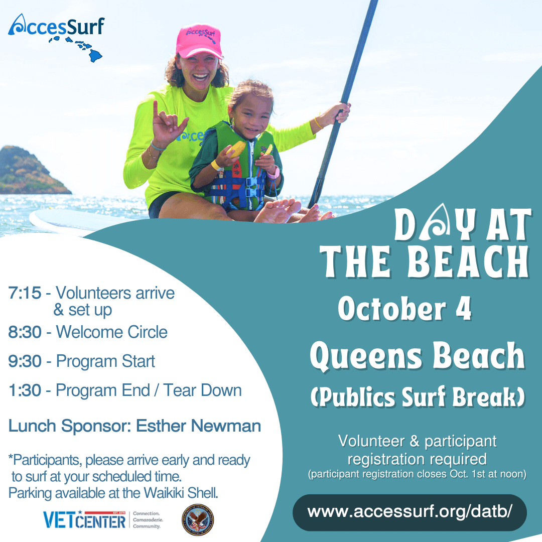 DAY AT THE BEACH October 4th Queens Beach (Publics Surf Break), Waikiki Volunteer & participant registration required (participant registration closes October 1st at noon) www.accessurf.org/datb 7:15 - Volunteers arrive & set up 8:30 - Welcome Circle 9:30 - Program Start 1:30 - Program End / Tear Down Lunch sponsor: Esther Newman *Participants, please arrive early and ready to surf at your scheduled time.