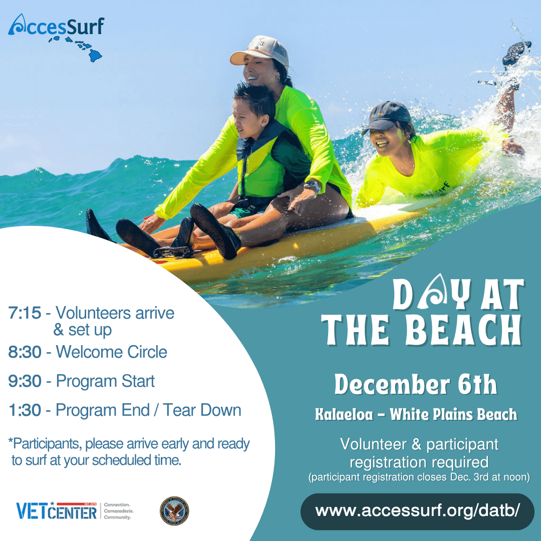 DAY AT THE BEACH December 6th Kalaeloa - White Plains Beach Volunteer & participant registration required (participant registration closes December 3rd at noon) www.accessurf.org/datb 7:15 - Volunteers arrive & set up 8:30 - Welcome Circle 9:30 - Program Start 1:30 - Program End / Tear Down *Participants, please arrive early and ready to surf at your scheduled time. VETCENTER connection. Camaraderie. Community.