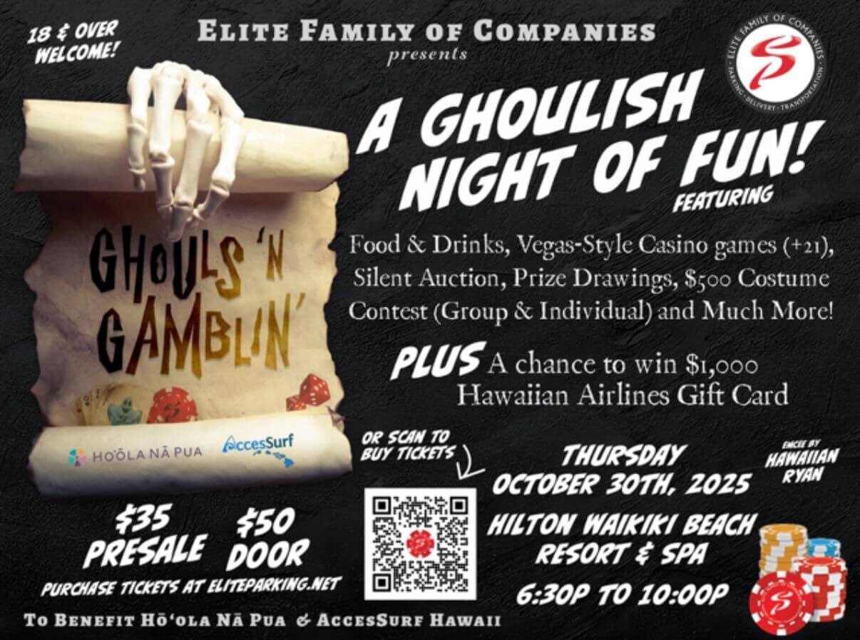 18 & OVER WELCOME! GHOULS 'N GAMBLIN' ELITE FAMILY OF COMPANIES presents A GHOULISH NIGHT OF FUN! FEATURING Food & Drinks, Vegas-Style Casino games (+21), Silent Auction, Prize Drawings, S5oo Costume Contest (Group & Individual) and Much More! PLUS A chance to win $1,000 Hawaiian Airlines Gift Card HOOLA NA PUA Accessurf OR SCAN TO BUY TICKETS $35 PRESALE $50 DOOR PURCHASE TICKETS AT ELITEPARKING.NET To BENEFIT HO'OLA NA PUA & ACCESSURE HAWAII THURSDAY OCTOBER 30ТН, 2025 HILTON WAIKIKI BEACH RESORT & SPA 6:30P TO 10:00P