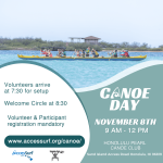 CANOE DAY November 8TH 9 AM - 12 PM HONOLULU PEARL CANOE CLUB Sand Island Access Road Honolulu, HI 96819 Volunteers arrive at 7:30 for setup Welcome Circle at 8:30 Volunteer & Participant registration mandatory www.accessurf.org/canoe/