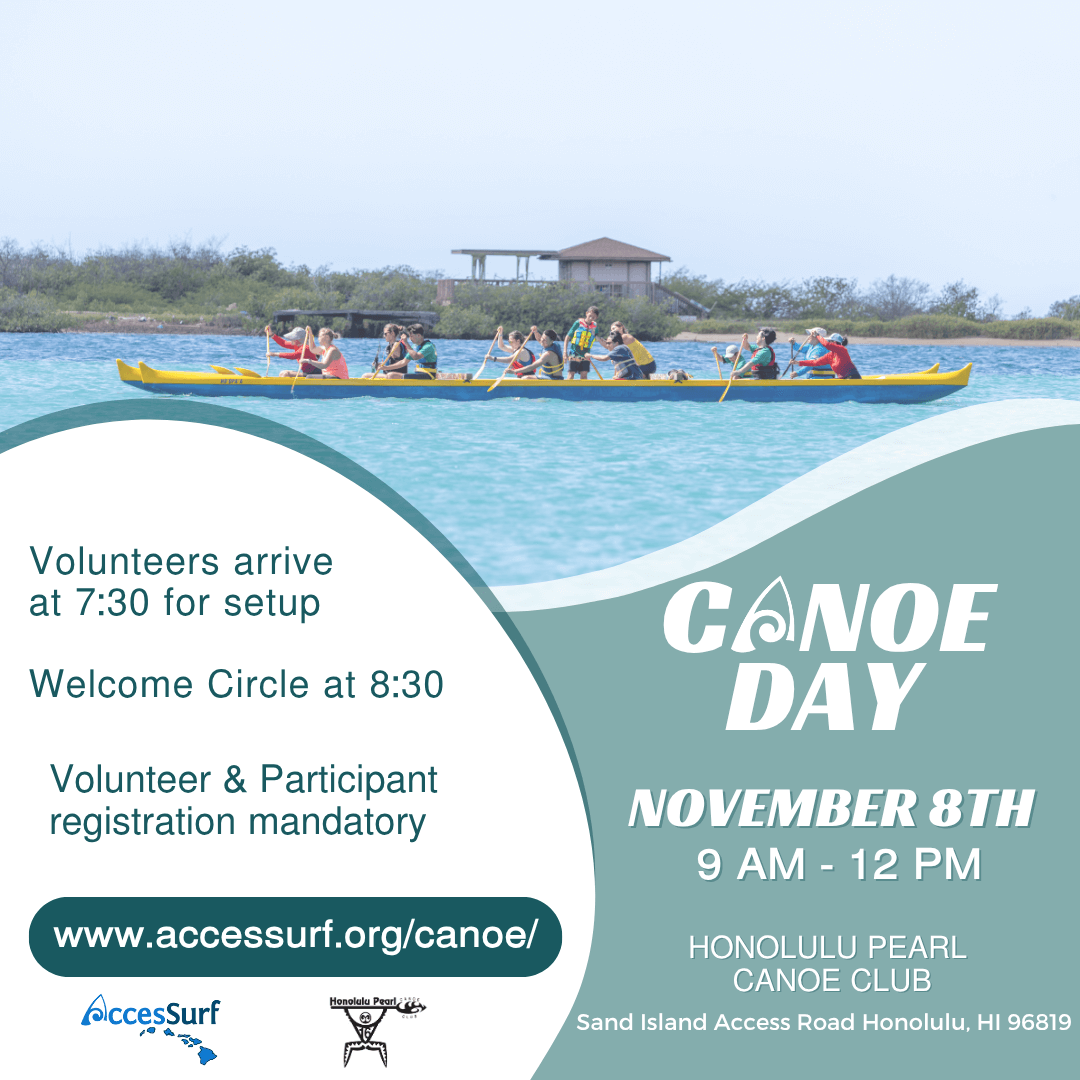 CANOE DAY November 8TH 9 AM - 12 PM HONOLULU PEARL CANOE CLUB Sand Island Access Road Honolulu, HI 96819 Volunteers arrive at 7:30 for setup Welcome Circle at 8:30 Volunteer & Participant registration mandatory www.accessurf.org/canoe/