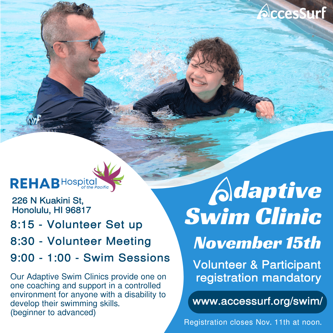 Adaptive Swim Clinic November 15th Volunteer & Participant registration mandatory www.accessurf.org/swim/ Registration closes Nov. 11th at noon. REHAB Hospital of the Pacific 226 N Kuakini St, Honolulu, HI 96817 8:15 - Volunteer Set up 8:30 -Volunteer Meeting 9:00-1:00 - Swim Sessions Our Adaptive Swim Clinics provide one on one coaching and support in a controlled environment for anyone with a disability to develop their swimming skills. (beginner to advanced)