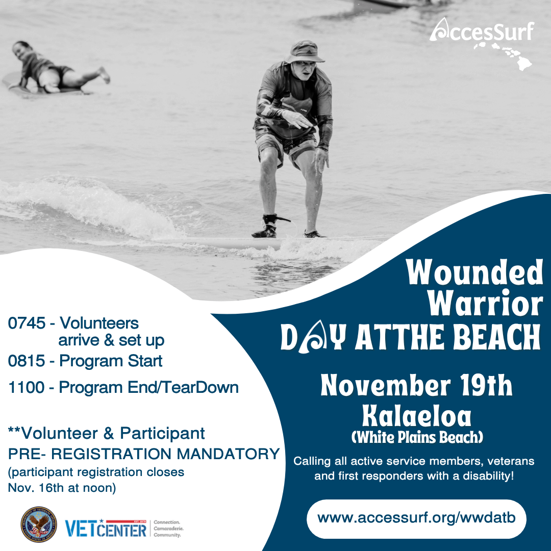Wounded Warrior DAY AT THE BEACH November 19 Kalaeloa (White Plains Beach) Calling all active service members, veterans and first responders with a disability! w ww.accessurf.org/wwdatb 0745 - Volunteers arrive & set up 0815 - Program Start 1100 - Program End/ Tear Down Volunteer & Participant registration mandatory (participant registration closes November 16th at noon)