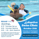 Adaptive Swim Clinic October 25th Volunteer & Participant registration mandatory www.accessurf.org/swim/ Registration closes Oct. 22nd at noon. REHAB Hospital of the Pacific 226 N Kuakini St, Honolulu, HI 96817 8:15 - Volunteer Set up 8:30 -Volunteer Meeting 9:00-1:00 - Swim Sessions Our Adaptive Swim Clinics provide one on one coaching and support in a controlled environment for anyone with a disability to develop their swimming skills. (beginner to advanced)