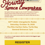 Howdy Space Cowpokes Get ready to hitch your wagon to a star-the GIFT Foundation of Hawaii is erecting a launch tower for blast off, and you're invited to come on an interstellar rodeo so wild, its emanations will make the Milky Way look like a premature ejection! GIFT 2025: Intergalactic Rodeo Saturday, October 18, 2025 The Ritz-Carlton Oahu, Turtle Bay General Entrance: 7pm Now, giddy up and get ready to ride the rocket to the biggest rager in the universe! REGISTER All guests must be 21+ and pre-registered. Must present a government issued photo ID for entry. in support of our 3 beneficiaries HAPLORERS Keala FOUNDATION AccesSurf GIFT.FOUNDATION For additional assistance, please email gift@gift-hawaii.org or call Melissa Blake at 808-457-0880.