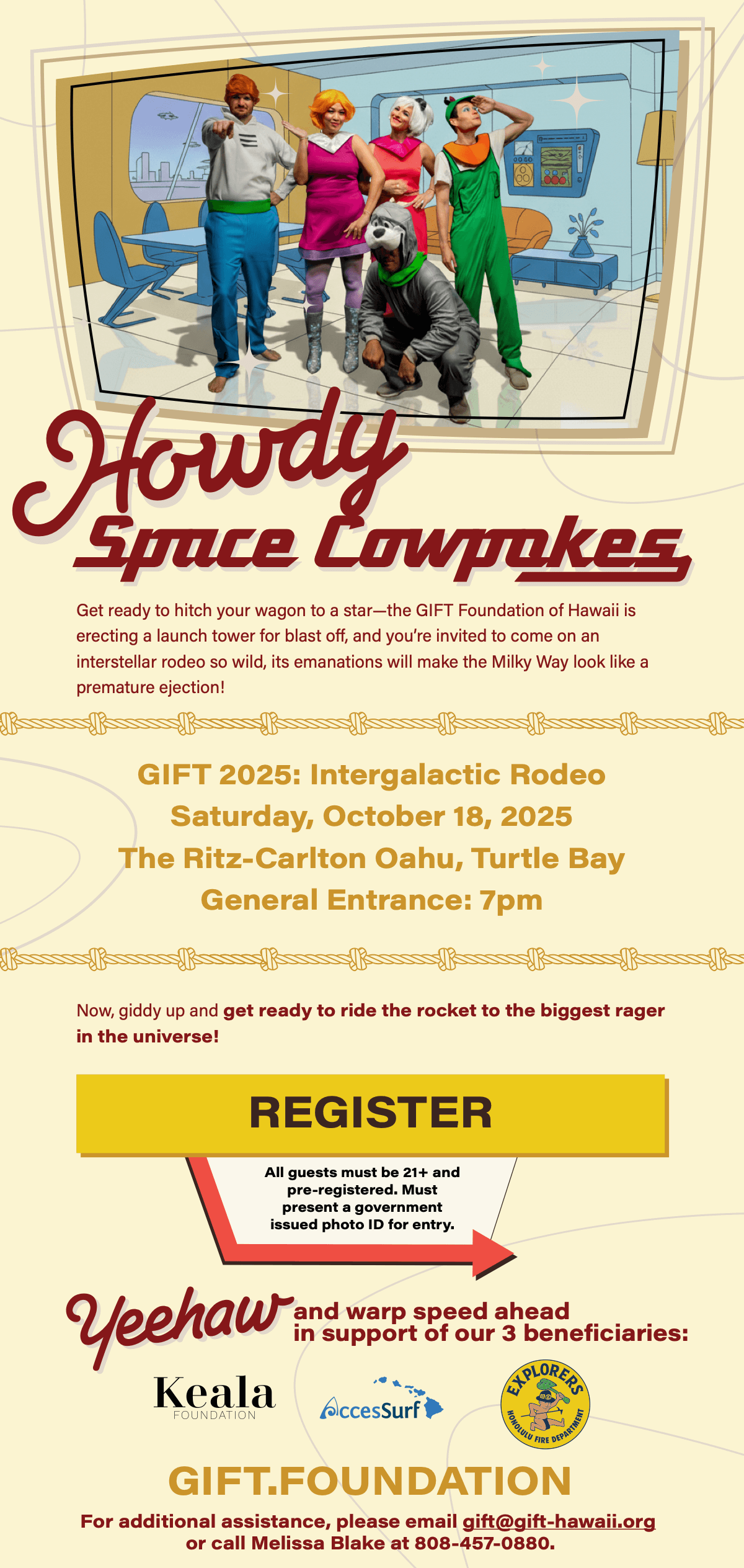 Howdy Space Cowpokes Get ready to hitch your wagon to a star-the GIFT Foundation of Hawaii is erecting a launch tower for blast off, and you're invited to come on an interstellar rodeo so wild, its emanations will make the Milky Way look like a premature ejection! GIFT 2025: Intergalactic Rodeo Saturday, October 18, 2025 The Ritz-Carlton Oahu, Turtle Bay General Entrance: 7pm Now, giddy up and get ready to ride the rocket to the biggest rager in the universe! REGISTER All guests must be 21+ and pre-registered. Must present a government issued photo ID for entry. in support of our 3 beneficiaries HAPLORERS Keala FOUNDATION AccesSurf GIFT.FOUNDATION For additional assistance, please email gift@gift-hawaii.org or call Melissa Blake at 808-457-0880.