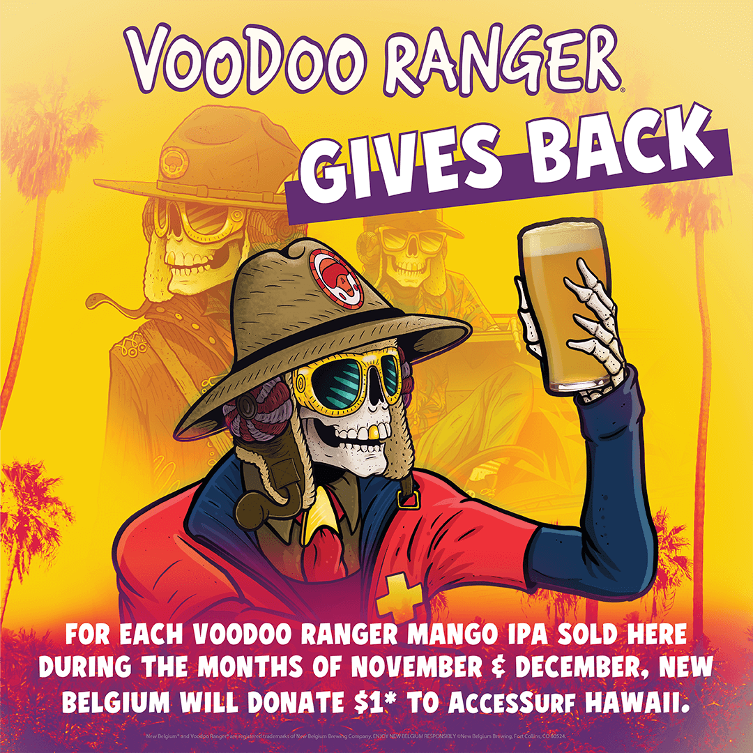 VOODOO RANGER GIVES BACK FOR EACH VOODOO RANGER MANGO IPA SOLD HERE DURING THE MONTHS OF NOVEMBER ≤ DECEMBER, NEW BELGIUM WILL DONATE $1* TO ACCESSURF HAWAII. New Belgium and Voodoo Ranger are registered trademarks of New Belgium Brewing Company: ENJOY NEW BELGUM RESPONSIBLY. New Belgium Brewing, Fort Collins, CO 60524.