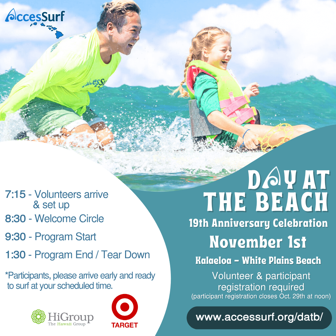 DAY AT THE BEACH November 1st Kalaeloa - White Plains Beach Volunteer & participant registration required (participant registration closes October 29th at noon) www.accessurf.org/datb 7:15 - Volunteers arrive & set up 8:30 - Welcome Circle 9:30 - Program Start 1:30 - Program End / Tear Down *Participants, please arrive early and ready to surf at your scheduled time. VETCENTER connection. Camaraderie. Community.