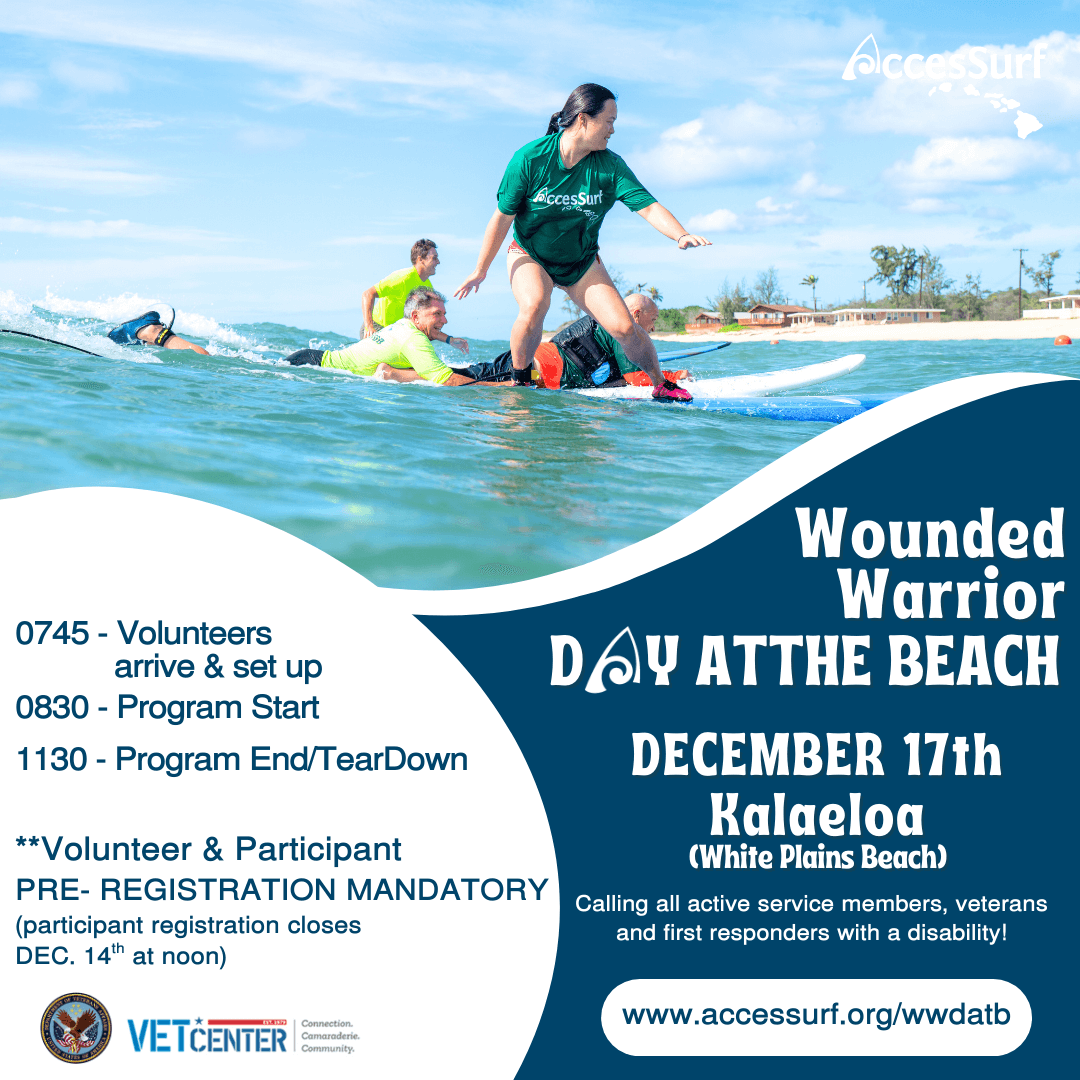 Wounded Warrior DAY AT THE BEACH December 17 Kalaeloa (White Plains Beach) Calling all active service members, veterans and first responders with a disability! w ww.accessurf.org/wwdatb 0745 - Volunteers arrive & set up 0815 - Program Start 1100 - Program End/ Tear Down Volunteer & Participant registration mandatory (participant registration closes December 14th at noon)