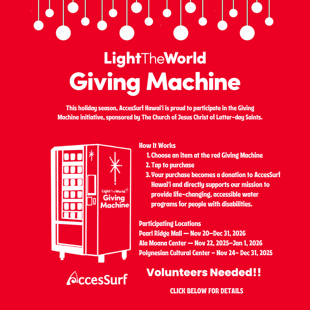 LightTheWorld Giving Machine This holiday season, AccesSurf Hawaii is proud to participate in the Giving Machine initiative, sponsored by The Church of Jesus Christ of Latter-day Saints. * LightTheWorld'* Giving Machine AccesSurf How It Works 1. Choose an item at the red Giving Machine 2. Tap to purchase 3. Your purchase becomes a donation to AccesSurf Hawaii and directly supports our mission to provide life-changing, accessible water programs for people with disabilities. Participating Locations Pearl Ridge Mall - Nov 20-Dec 31, 2026 Ala Moana Center - Nov 22, 2025-Jan 1, 2026 Polynesian Cultural Center - Nov 24- Dec 31, 2025 Volunteers Needed!! CLICK BELOW FOR DETAILS