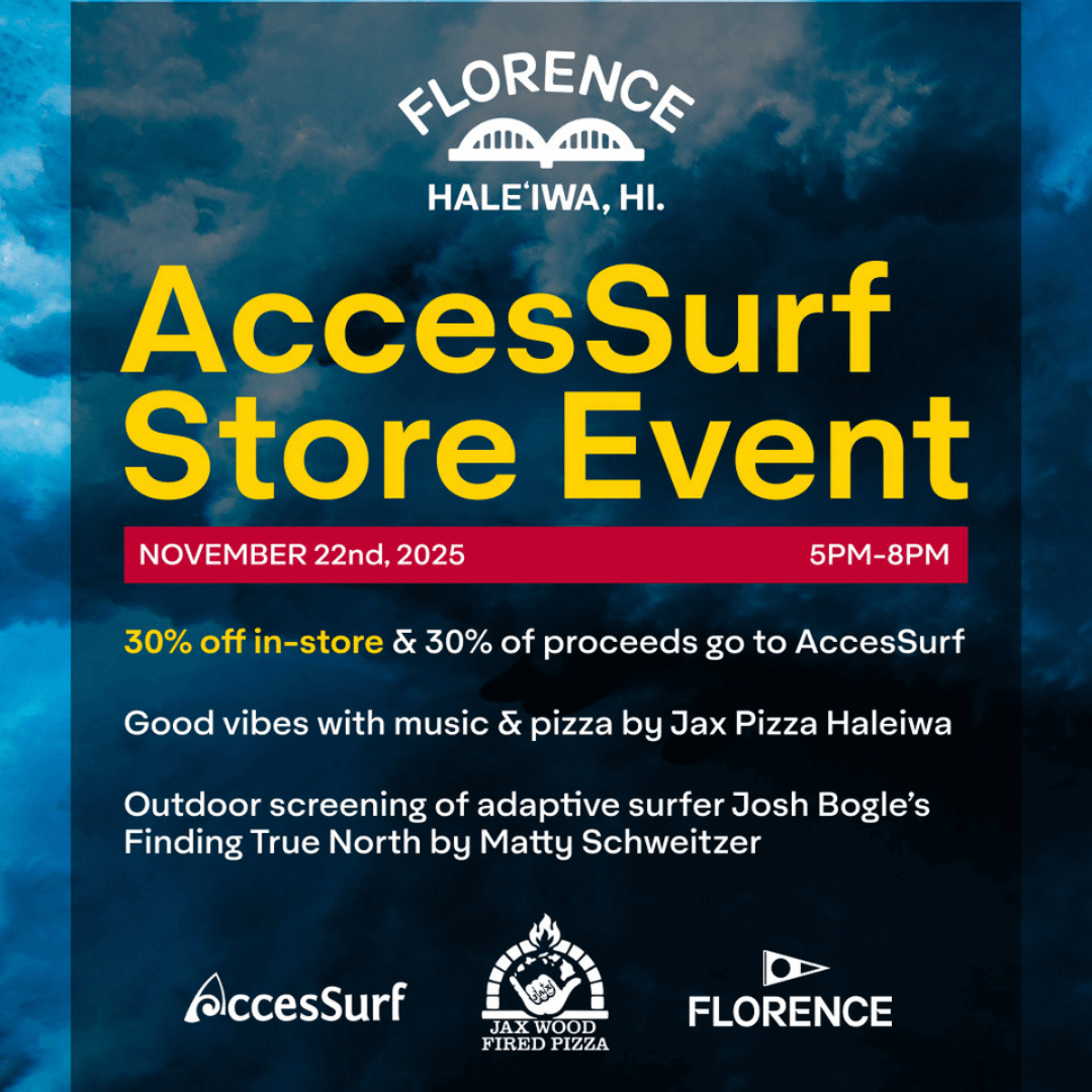 FLORENCE HALEIWA, HI. AccesSurf Store Event NOVEMBER 22nd, 2025 5PM-8PM 30% off in-store & 30% of proceeds go to AccesSurf Good vibes with music & pizza by Jax Pizza Haleiwa Outdoor screening of adaptive surfer Josh Bogle's Finding True North by Matty Schweitzer AccesSurf FLORENCE JAX WOOD FIRED PIZZA 66-037 KAMEHAMEHA HIGHWAY