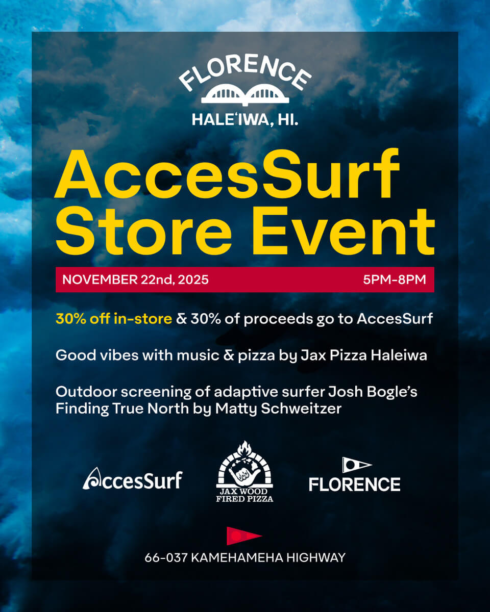 FLORENCE HALEIWA, HI. AccesSurf Store Event NOVEMBER 22nd, 2025 5PM-8PM 30% off in-store & 30% of proceeds go to AccesSurf Good vibes with music & pizza by Jax Pizza Haleiwa Outdoor screening of adaptive surfer Josh Bogle's Finding True North by Matty Schweitzer AccesSurf FLORENCE JAX WOOD FIRED PIZZA 66-037 KAMEHAMEHA HIGHWAY