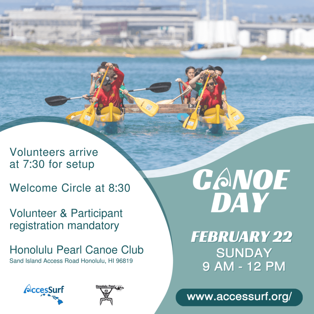Volunteers arrive at 7:30 for setup Welcome Circle at 8:30 Volunteer & Participant registration mandatory Honolulu Pearl Canoe Club Sand Island Access Road Honolulu, HI 96819 AccesSurf Honolulu Pearl CANOE DAY FEBRUARY 22 SUNDAY 9 AM - 12 PM www.accessurf.org/