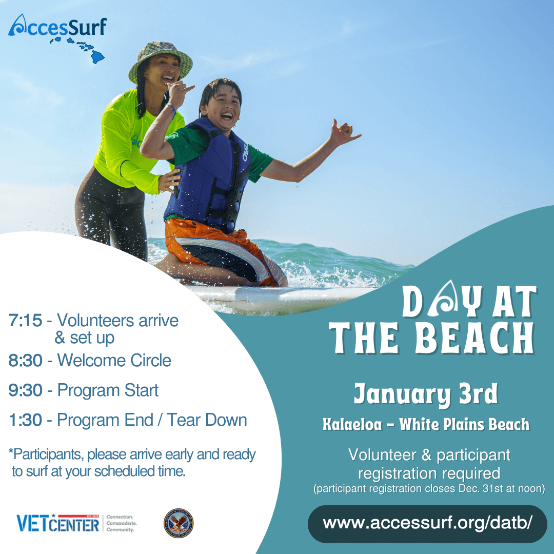 DAY AT THE BEACH January 3rd Kalaeloa - White Plains Beach Volunteer & participant registration required (participant registration closes December 31st at noon) www.accessurf.org/datb 7:15 - Volunteers arrive & set up 8:30 - Welcome Circle 9:30 - Program Start 1:30 - Program End / Tear Down *Participants, please arrive early and ready to surf at your scheduled time. VETCENTER connection. Camaraderie. Community.