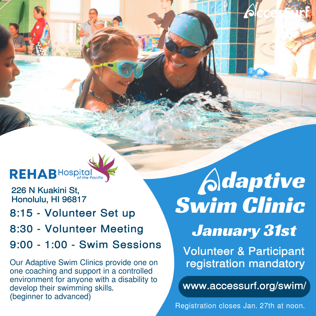 REHAB Hospital of the Pacific 226 N Kuakini St. Honolulu, HI 96817 Adaptive Swim Clinic January 31st 8:15 - Volunteer Set up 8:30 - Volunteer Meeting 9:00 - 1:00 - Swim Sessions Our Adaptive Swim Clinics provide one on Volunteer & Participant registration mandatory one coaching and support in a controlled environment for anyone with a disability to develop their swimming skills. www.accessurf.org/swim/ (beginner to advanced) Registration closes Jan. 27th at noon.