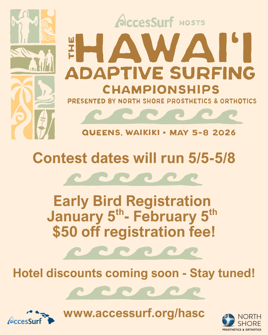 hasc-2026-mobile AccesSurf HOSTS HAWAI'I ADAPTIVE SURFING CHAMPIONSHIPS PRESENTED BY NORTH SHORE PROSTHETICS & ORTHOTICS QUEENS. WAIKIKI • MAY 5-8, 2026 Contest dates will run 5/5-5/8 Early Bird Registration January 5th- February 5th $50 off registration fee! Hotel discounts coming soon - Stay tuned! • www.accessurf.org/hasc AccesSurf NORTH SHORE PROSTHETICS & ORTHOTICS