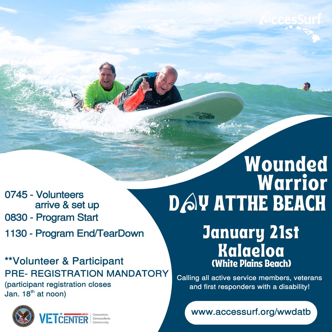 Wounded Warrior DAY ATTHE BEACH January 21st 0745 - Volunteers arrive & set up 0830 - Program Start 1130 - Program End/TearDown **Volunteer & Participant PRE- REGISTRATION MANDATORY (participant registration closes Jan. 18" at noon) VetCenter Connection. Camaraderie. Community. Kalaeloa (White Plains Beach) Calling all active service members, veterans and first responders with a disability! www.accessurf.org/wwdatb