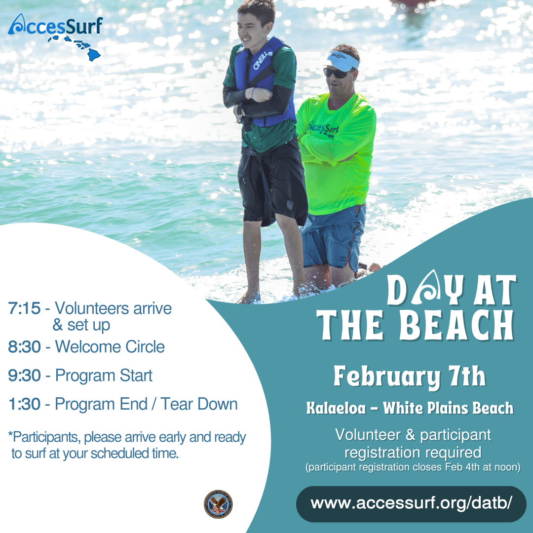 DAY AT THE BEACH February 7th. Kalaeloa - White Plains Beach Volunteer & participant registration required (participant registration closes February 4th at noon) www.accessurf.org/datb 7:15 - Volunteers arrive & set up 8:30 - Welcome Circle 9:30 - Program Start 1:30 - Program End / Tear Down *Participants, please arrive early and ready to surf at your scheduled time.