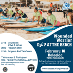 Wounded Warrior DAY ATTHE BEACH February 18th 0745 - Volunteers arrive & set up 0830 - Program Start 1130 - Program End/TearDown **Volunteer & Participant PRE- REGISTRATION MANDATORY (participant registration closes Feb. 15" at noon) VetCenter Connection. Camaraderie. Community. Kalaeloa (White Plains Beach) Calling all active service members, veterans and first responders with a disability! www.accessurf.org/wwdatb