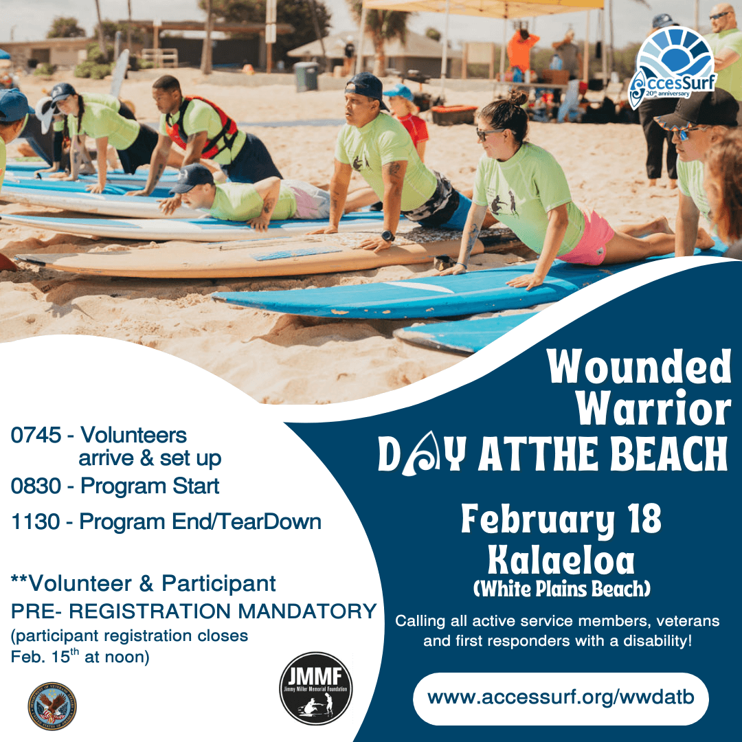 Wounded Warrior DAY ATTHE BEACH February 18th 0745 - Volunteers arrive & set up 0830 - Program Start 1130 - Program End/TearDown **Volunteer & Participant PRE- REGISTRATION MANDATORY (participant registration closes Feb. 15" at noon) VetCenter Connection. Camaraderie. Community. Kalaeloa (White Plains Beach) Calling all active service members, veterans and first responders with a disability! www.accessurf.org/wwdatb