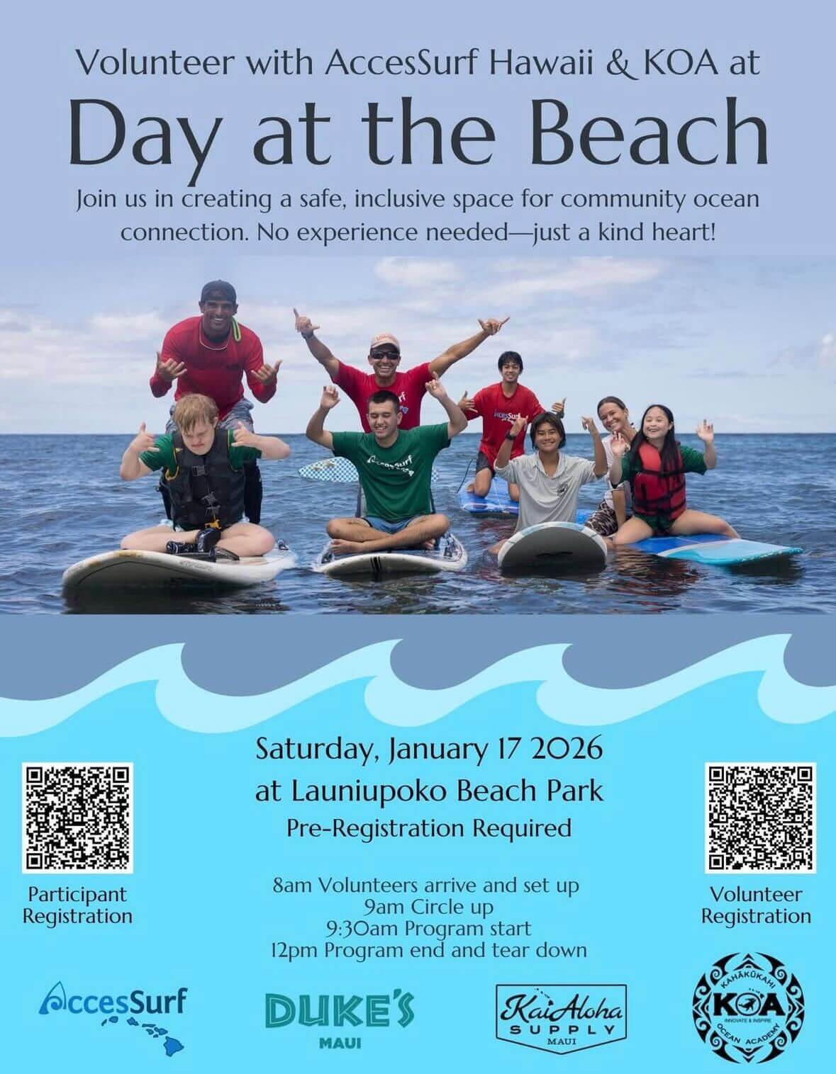 Volunteer with AccesSurf Hawaii & KOA at Day at the Beach Join us in creating a safe, inclusive space for community ocean connection. No experience needed-just a kind heart! Participant Registration Accessurf Saturday, January 17 2026 at Launiupoko Beach Park Pre-Registration Required 8am Volunteers arrive and set up 9am Circle up 9:30am Program start 12pm Program end and tear down DUKE'S MAUI KaiAloha SUPPLY MAUI