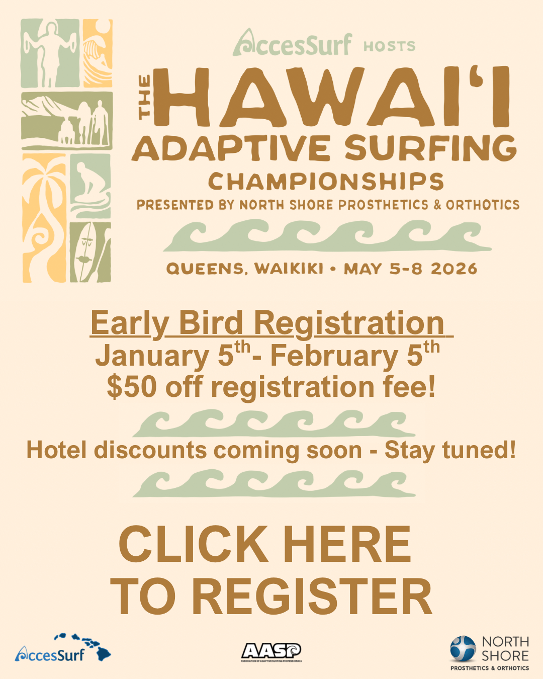 hasc-2026-flyer-athlete-reg-open AccesSurf hosts The HAWAI'I ADAPTIVE SURFING CHAMPIONSHIPS PRESENTED BY NORTH SHORE PROSTHETICS & ORTHOTICS QUEENS, WAIKIKI • MAY 5-8, 2026 Early Bird Registration January 5th- February 5th $50 off registration fee! Hotel discounts coming soon - Stay tuned! Click Here to Register www.accessurf.org/hasc AccesSurf NORTH SHORE PROSTHETICS & ORTHOTICS