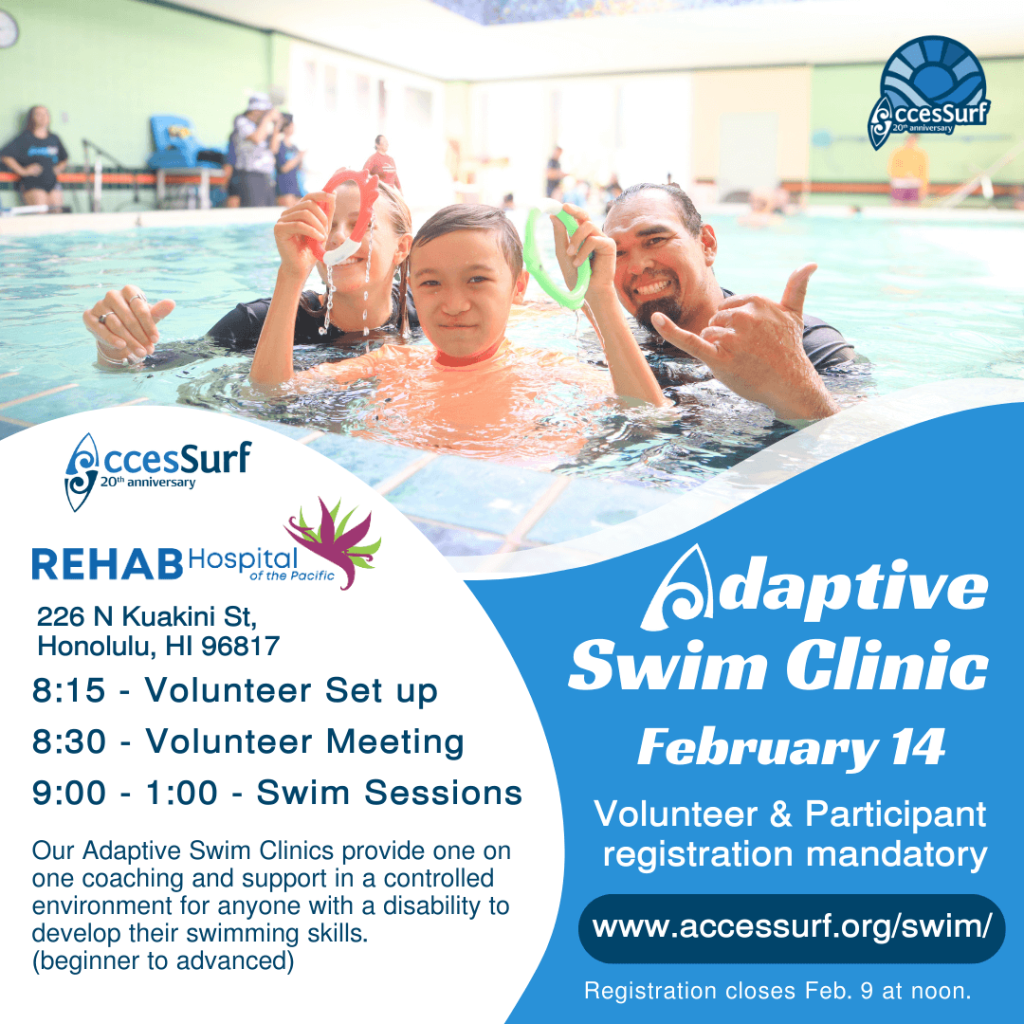 REHAB Hospital of the Pacific 226 N Kuakini St. Honolulu, HI 96817 Adaptive Swim Clinic February 14th 8:15 - Volunteer Set up 8:30 - Volunteer Meeting 9:00 - 1:00 - Swim Sessions Our Adaptive Swim Clinics provide one on Volunteer & Participant registration mandatory one coaching and support in a controlled environment for anyone with a disability to develop their swimming skills. www.accessurf.org/swim/ (beginner to advanced) Registration closes Feb 9th at noon.