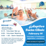 REHAB Hospital of the Pacific 226 N Kuakini St. Honolulu, HI 96817 Adaptive Swim Clinic February 14th 8:15 - Volunteer Set up 8:30 - Volunteer Meeting 9:00 - 1:00 - Swim Sessions Our Adaptive Swim Clinics provide one on Volunteer & Participant registration mandatory one coaching and support in a controlled environment for anyone with a disability to develop their swimming skills. www.accessurf.org/swim/ (beginner to advanced) Registration closes Feb 9th at noon.