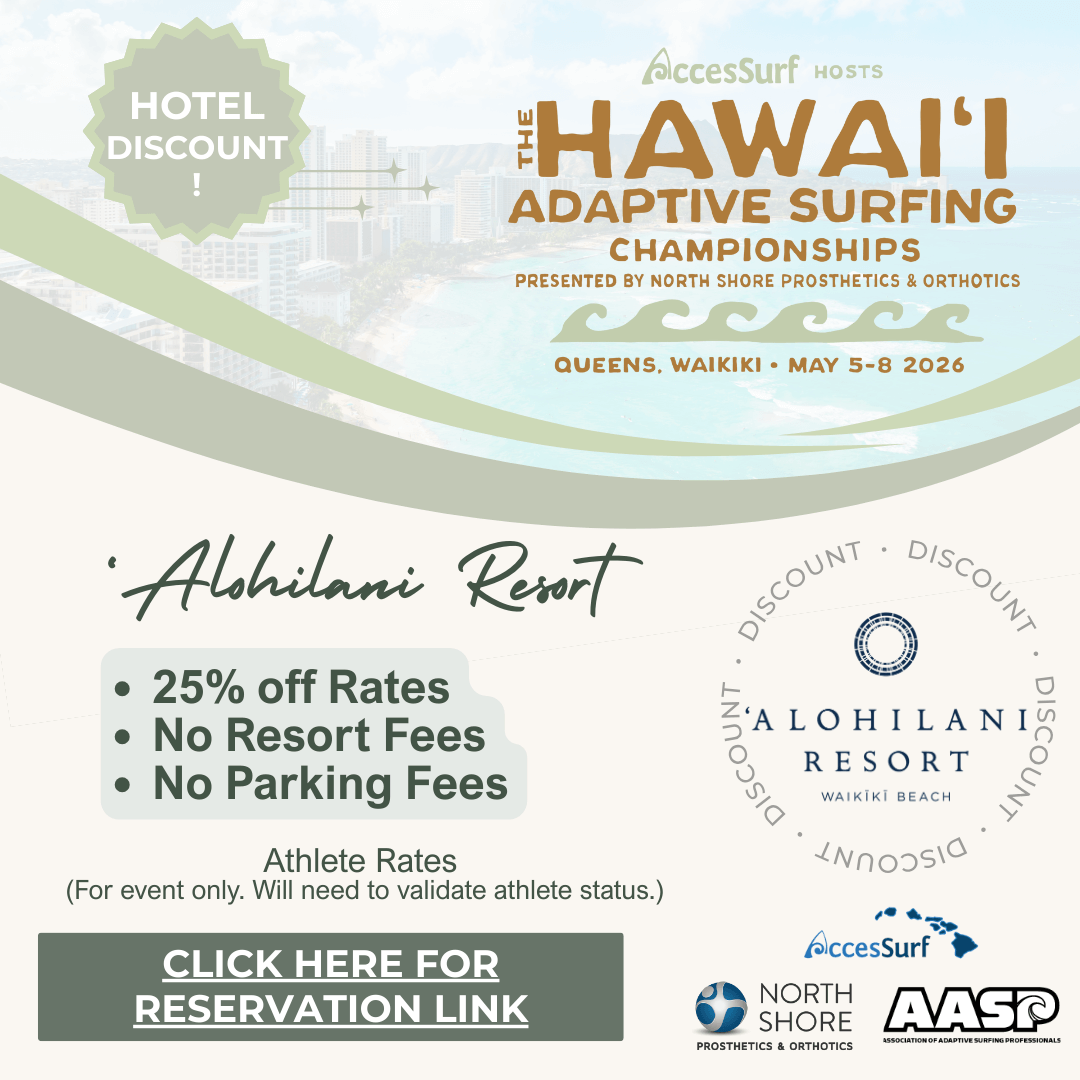 Hotel Discount! AccesSurf HOSTS HAWAII ADAPTIVE SURFING CHAMPIONSHIPS PRESENTED BY NORTH SHORE PROSTHETICS & ORTHOTICS QUEENS, WAIKIKI • MAY 5-8 2026 The Twin fin Waikiki • 25% off Rates • No Resort Fees • No Parking Fees Athlete Rates (For event only. Will need to validate athlete status.) CLICK HERE FOR RESERVATION LINK THE TWIN FIN AccesSurf NORTH SHORE PROSTHETICS & ORTHOTICS AASP ASSOCIATION OF ADAPTIVE SURFING PROFESSIONALS
