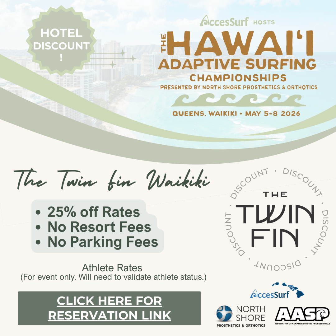 Hotel Discount The AccesSurf HOSTS HAWAII ADAPTIVE SURFING CHAMPIONSHIPS PRESENTED BY NORTH SHORE PROSTHETICS & ORTHOTICS QUEENS, WAIKIKI • MAY 5-8 2026 Alhilani Resort • 25% off Rates • No Resort Fees • No Parking Fees Athlete Rates (For event only. Will need to validate athlete status.) CLICK HERE FOR RESERVATION LINK 'ALOHILANI RESORT WAIKİKİ BEACH AccesSurf NORTH SHORE Prosthetics & Orthotics AASP ASSOCIATION OF ADAPTIVE SURFING PROFESSIONALS