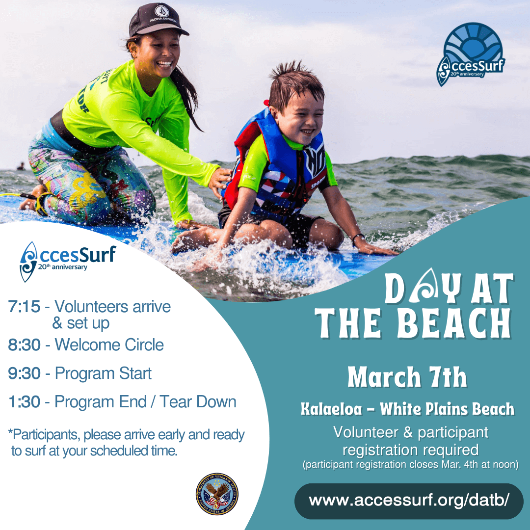 DAY AT THE BEACH March 7th. Kalaeloa - White Plains Beach Volunteer & participant registration required (participant registration closes March 4th at noon) www.accessurf.org/datb 7:15 - Volunteers arrive & set up 8:30 - Welcome Circle 9:30 - Program Start 1:30 - Program End / Tear Down *Participants, please arrive early and ready to surf at your scheduled time.