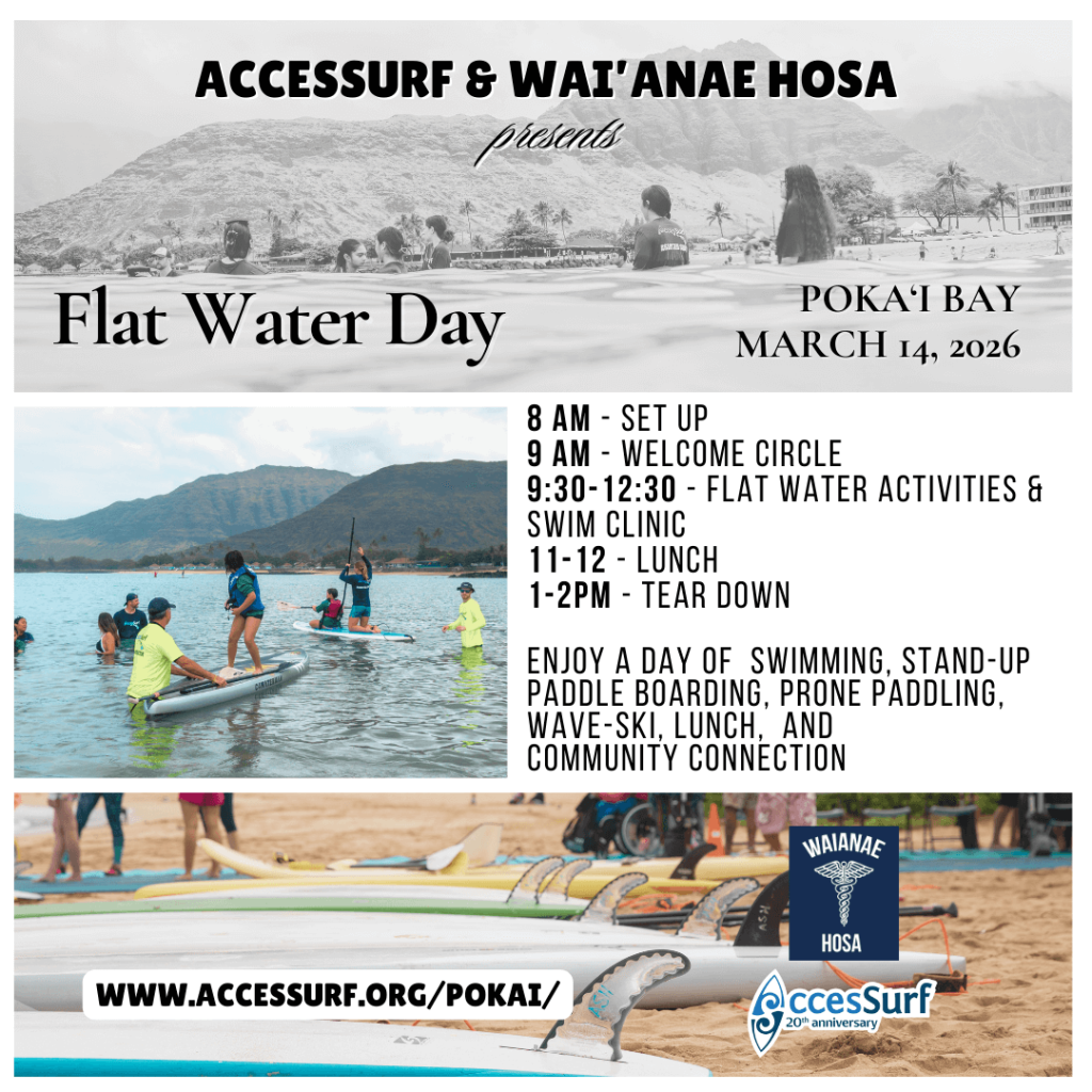ACCESSURF & WAI'ANAE HOSA presents Flat Water Day POKAI BAY MARCH 14, 2026 8 AM - SET UP 9 AM - WELCOME CIRCLE 9:30-12:30 - FLAT WATER ACTIVITIES & SWIM CLINIC 11-12 - LUNCH 1-2PM - TEAR DOWN ENJOY A DAY OF SWIMMING, STAND-UP PADDLE BOARDING, PRONE PADDLING, WAVE-SKI, LUNCH, AND COMMUNITY CONNECTION WWW.ACCESSURF.ORG/POKAI/ WAIANAE HOSA AccesSurf