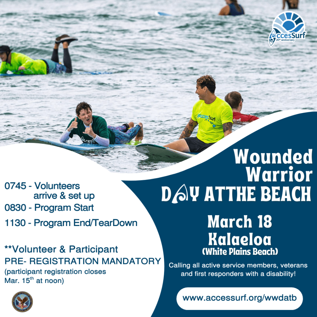 Wounded Warrior DAY AT THE BEACH March 18th 0745 - Volunteers arrive & set up 0830 - Program Start 1130 - Program End/TearDown **Volunteer & Participant PRE- REGISTRATION MANDATORY (participant registration closes March 15" at noon) VetCenter Connection. Camaraderie. Community. Kalaeloa (White Plains Beach) Calling all active service members, veterans and first responders with a disability! www.accessurf.org/wwdatb