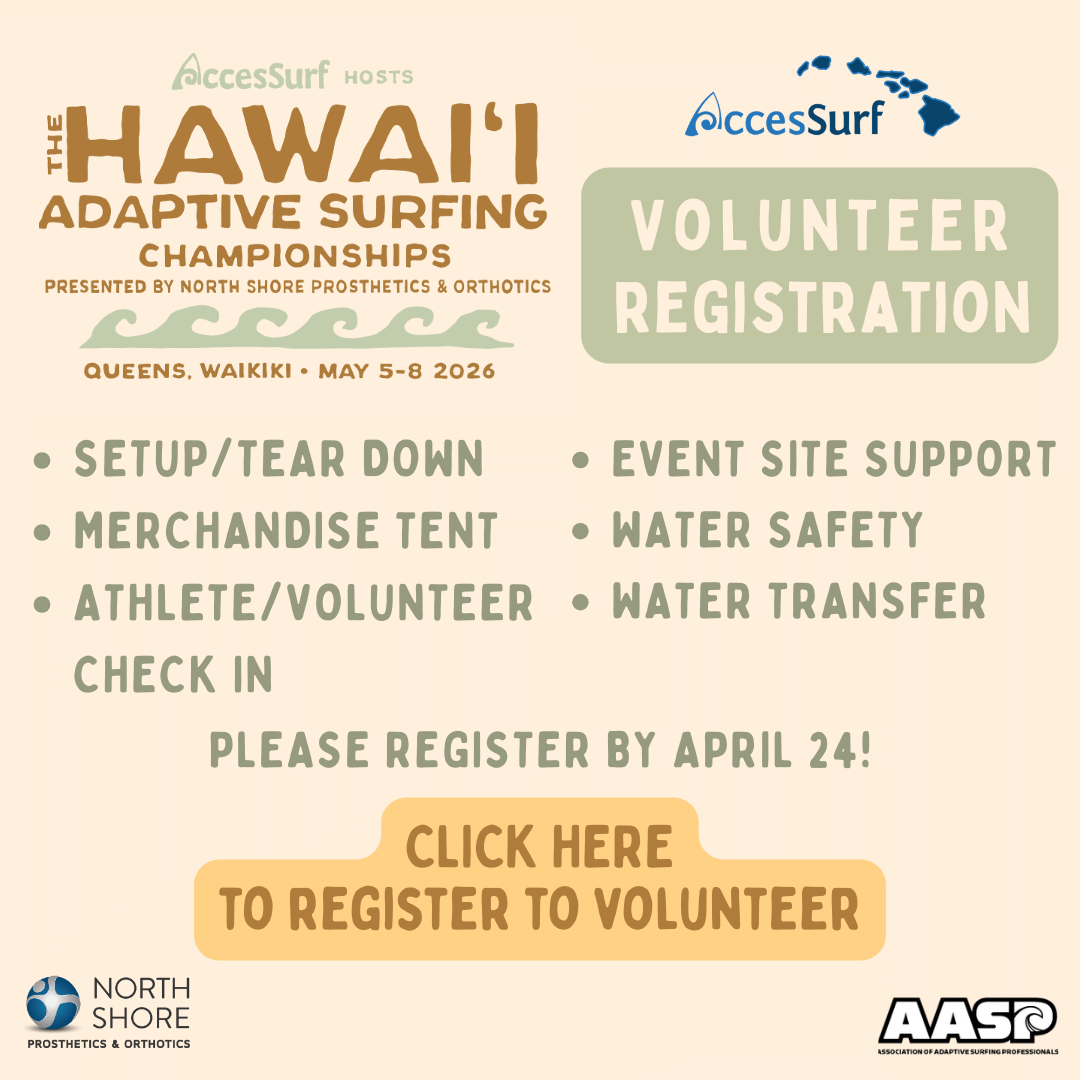 AccesSurf HOSTS The HAWAII ADAPTIVE SURFING CHAMPIONSHIPS PRESENTED BY NORTH SHORE PROSTHETICS & ORTHOTICS QUEENS, WAIKIKI • MAY 5-8 2026 AccesSurf VOLUNTEER REGISTRATION • SETUP/TEAR DOWN • EVENT SITE SUPPORT • MERCHANDISE TENT • WATER SAFETY • ATHLETE/VOLUNTEER • WATER TRANSFER CHECK IN PLEASE REGISTER BY APRIL 24! CLICK HERE TO REGISTER TO VOLUNTEER NORTH SHORE PROSTHETICS & ORTHOTICS AASP ASSOCIATION OF ADAPTIVE SURFING PROFESSIONALS