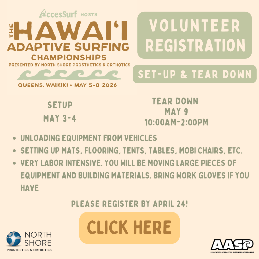 AccesSurf HOSTS The HAWAII ADAPTIVE SURFING CHAMPIONSHIPS PRESENTED BY NORTH SHORE PROSTHETICS & ORTHOTICS VOLUNTEER REGISTRATION SET-UP & TEAR DOWN QUEENS, WAIKIKI • MAY 5-8 2026 SETUP MAY 3-4 TEAR DOWN MAY 9 10:00AM -2:00PM • UNLOADING EQUIPMENT FROM VEHICLES • SETTING UP MATS, FLOORING, TENTS, TABLES, MOBI CHAIRS, ETC. • VERY LABOR INTENSIVE. YOU WILL BE MOVING LARGE PIECES OF EQUIPMENT AND BUILDING MATERIALS. BRING WORK GLOVES IF YOU HAVE PLEASE REGISTER BY APRIL 24! CLICK HERE NORTH SHORE PROSTHETICS & ORTHOTICS AASP