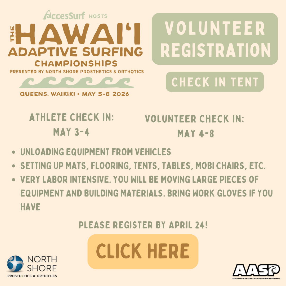 AccesSurf HOSTS The HAWAII ADAPTIVE SURFING CHAMPIONSHIPS PRESENTED BY NORTH SHORE PROSTHETICS & ORTHOTICS QUEENS, WAIKIKI • MAY 5-8 2026 VOLUNTEER REGISTRATION CHECK IN TENT ATHLETE CHECK IN: MAY 3-4 VOLUNTEER CHECK IN: MAY 4-8 • UNLOADING EQUIPMENT FROM VEHICLES • SETTING UP MATS, FLOORING, TENTS, TABLES, MOBI CHAIRS, ETC. • VERY LABOR INTENSIVE. YOU WILL BE MOVING LARGE PIECES OF EQUIPMENT AND BUILDING MATERIALS. BRING WORK GLOVES IF YOU HAVE PLEASE REGISTER BY APRIL 24! CLICK HERE NORTH SHORE PROSTHETICS & ORTHOTICS AASP