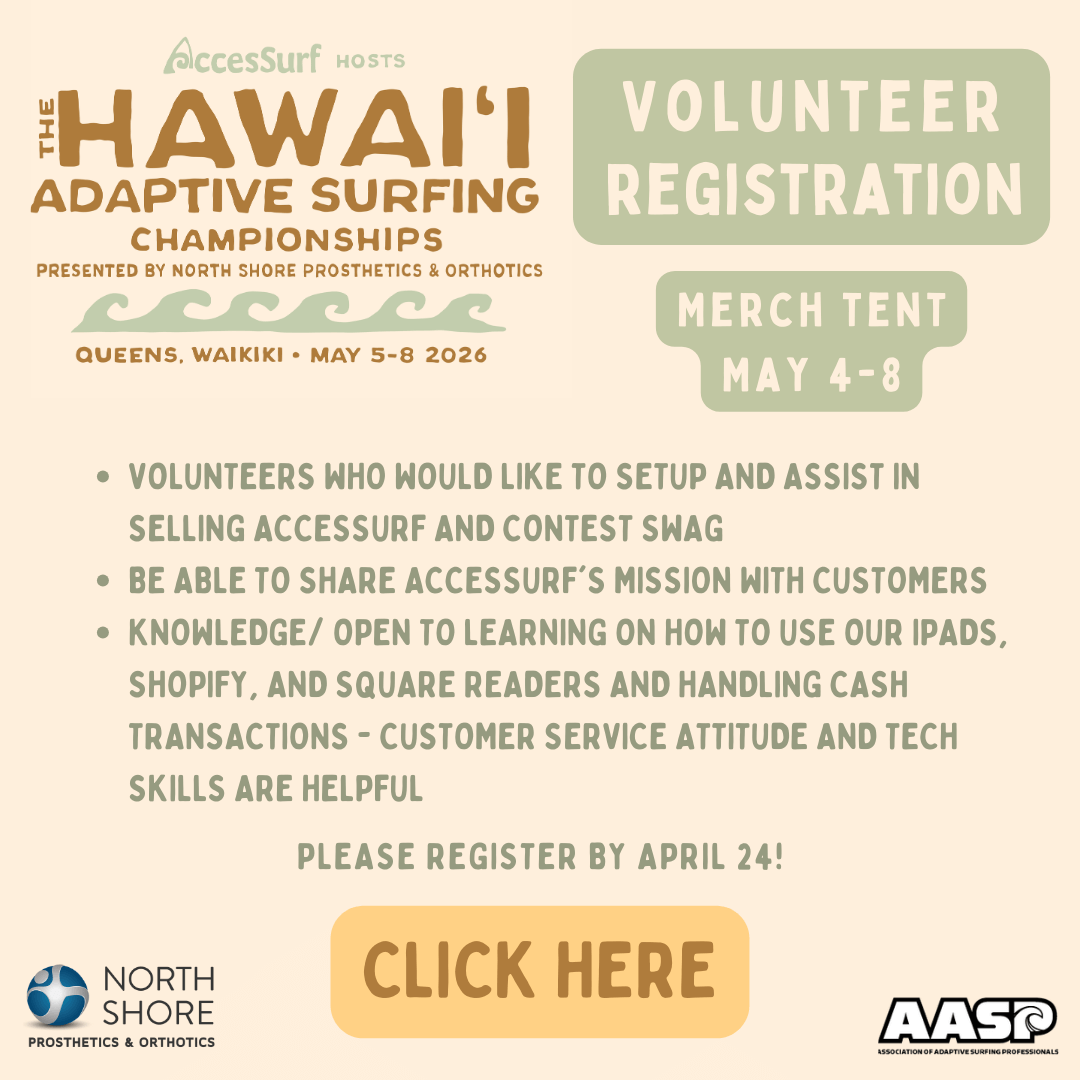 AccesSurf HOSTS The HAWAII ADAPTIVE SURFING CHAMPIONSHIPS PRESENTED BY NORTH SHORE PROSTHETICS & ORTHOTICS VOLUNTEER REGISTRATION QUEENS, WAIKIKI • MAY 5-8 2026 MERCH TENT MAY 4-8 • VOLUNTEERS WHO WOULD LIKE TO SETUP AND ASSIST IN SELLING ACCESSURF AND CONTEST SWAG • BE ABLE TO SHARE ACCESSURF'S MISSION WITH CUSTOMERS • KNOWLEDGE/ OPEN TO LEARNING ON HOW TO USE OUR IPADS, SHOPIFY, AND SQUARE READERS AND HANDLING CASH TRANSACTIONS - CUSTOMER SERVICE ATTITUDE AND TECH SKILLS ARE HELPFUL PLEASE REGISTER BY APRIL 24! CLICK HERE NORTH SHORE PROSTHETICS & ORTHOTICS AASP ASSOCIATION OF ADAPTIVE Surfing Professionals
