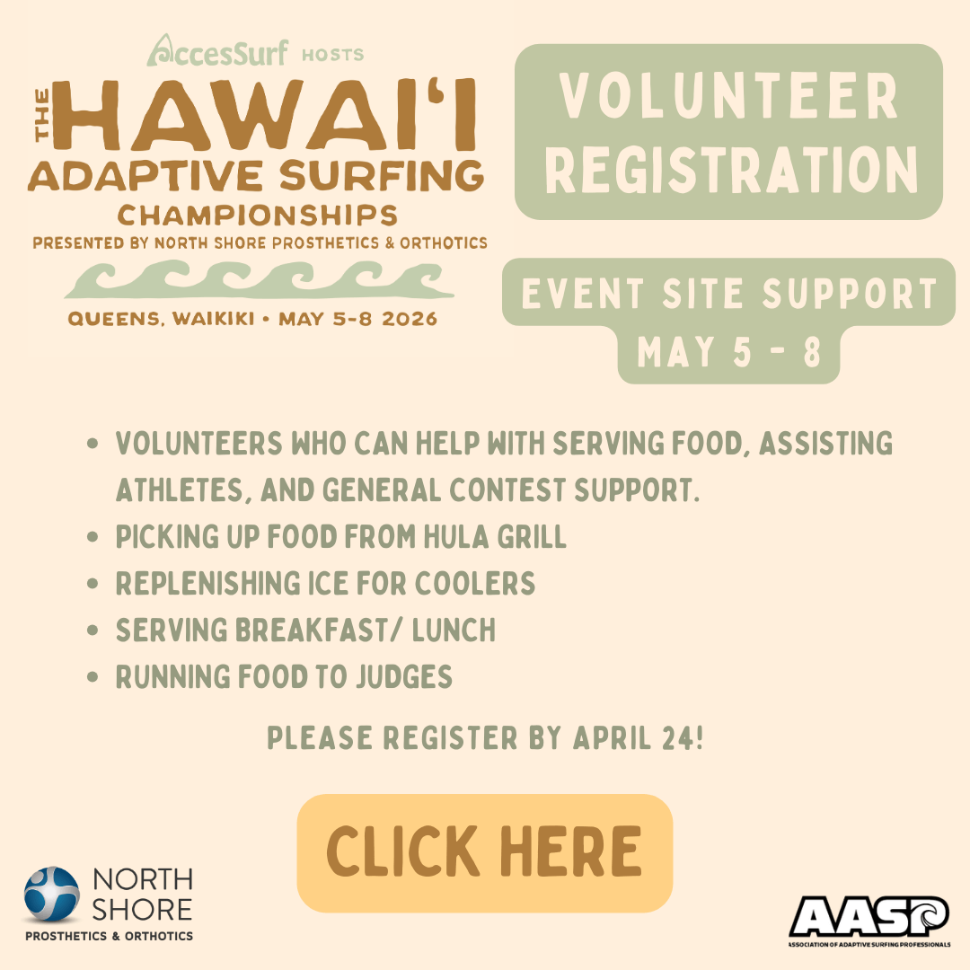 AccesSurf HOSTS The HAWAII ADAPTIVE SURFING CHAMPIONSHIPS PRESENTED BY NORTH SHORE PROSTHETICS & ORTHOTICS QUEENS, WAIKIKI • MAY 5-8 2026 VOLUNTEER REGISTRATION EVENT SITE SUPPORT MAY 5 - 8 • VOLUNTEERS WHO CAN HELP WITH SERVING FOOD, ASSISTING ATHLETES, AND GENERAL CONTEST SUPPORT. • PICKING UP FOOD FROM HULA GRILL • REPLENISHING ICE FOR COOLERS • SERVING BREAKFAST/ LUNCH • RUNNING FOOD TO JUDGES PLEASE REGISTER BY APRIL 24! CLICK HERE NORTH SHORE PROSTHETICS & ORTHOTICS AASP ASSOCIATION OF ADAPTIVE SURFING PROFESSIONALS