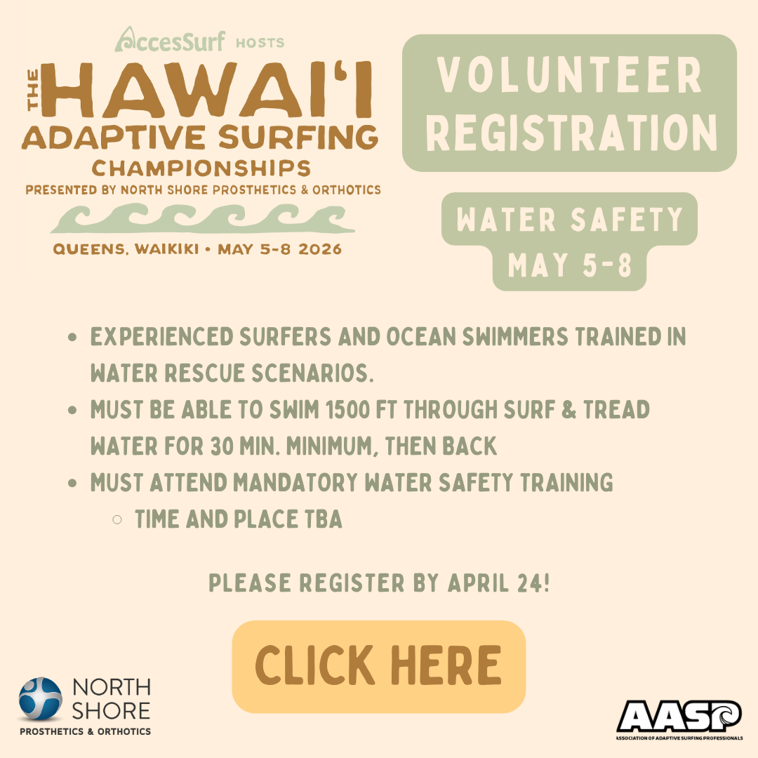 AccesSurf HOSTS The HAWAII ADAPTIVE SURFING CHAMPIONSHIPS PRESENTED BY NORTH SHORE PROSTHETICS & ORTHOTICS VOLUNTEER REGISTRATION QUEENS, WAIKIKI • MAY 5-8 2026 WATER SAFETY MAY 5-8 • EXPERIENCED SURFERS AND OCEAN SWIMMERS TRAINED IN WATER RESCUE SCENARIOS. • MUST BE ABLE TO SWIM 1500 FT THROUGH SURF & TREAD WATER FOR 30 MIN. MINIMUM, THEN BACK • MUST ATTEND MANDATORY WATER SAFETY TRAINING • TIME AND PLACE TBA PLEASE REGISTER BY APRIL 24! CLICK HERE NORTH SHORE PROSTHETICS & ORTHOTICS AASP ASSOCIATION OF ADAPTIVE SURFING PROFESSIONALS