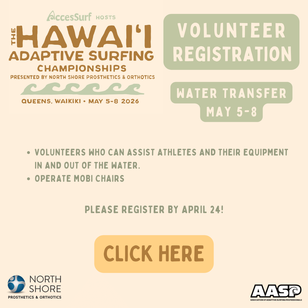 AccesSurf HOSTS The HAWAII ADAPTIVE SURFING CHAMPIONSHIPS PRESENTED BY NORTH SHORE PROSTHETICS & ORTHOTICS QUEENS, WAIKIKI • MAY 5-8 2026 VOLUNTEER REGISTRATION WATER TRANSFER MAY 5-8 • VOLUNTEERS WHO CAN ASSIST ATHLETES AND THEIR EQUIPMENT IN AND OUT OF THE WATER. • OPERATE MOBI CHAIRS PLEASE REGISTER BY APRIL 24! CLICK HERE NORTH SHORE PROSTHETICS & ORTHOTICS AASP