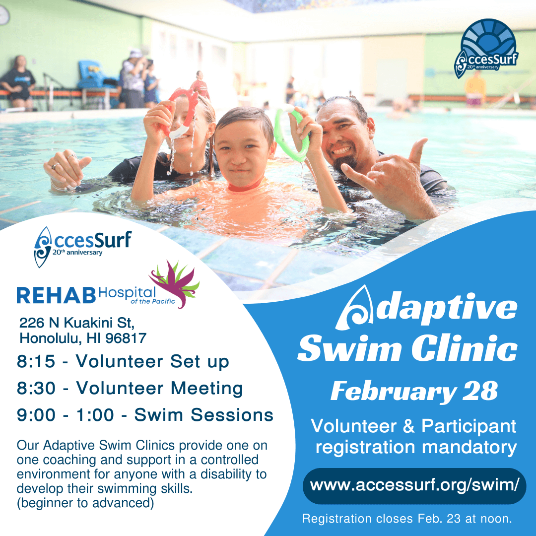 REHAB Hospital of the Pacific 226 N Kuakini St. Honolulu, HI 96817 Adaptive Swim Clinic February 14th 8:15 - Volunteer Set up 8:30 - Volunteer Meeting 9:00 - 1:00 - Swim Sessions Our Adaptive Swim Clinics provide one on Volunteer & Participant registration mandatory one coaching and support in a controlled environment for anyone with a disability to develop their swimming skills. www.accessurf.org/swim/ (beginner to advanced) Registration closes Feb. 11th at noon.