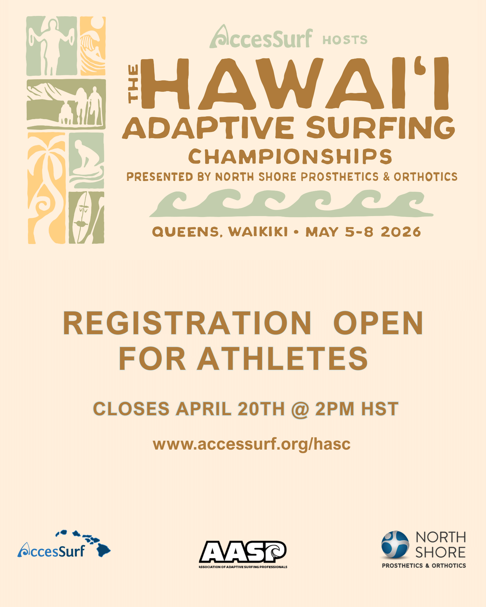 AccesSurf HOSTS The HAWAII ADAPTIVE SURFING CHAMPIONSHIPS PRESENTED BY NORTH SHORE PROSTHETICS & ORTHOTICS QUEENS, WAIKIKI • MAY 5-8 2026 REGISTRATION OPEN FOR ATHLETES CLOSES APRIL 20TH @ 2PM HST www.accessurf.org/hasc AccesSurf AASP ASSOCIATION OF ADAPTIVE SURFING PROFESSIONALS NORTH SHORE PROSTHETICS & ORTHOTICS