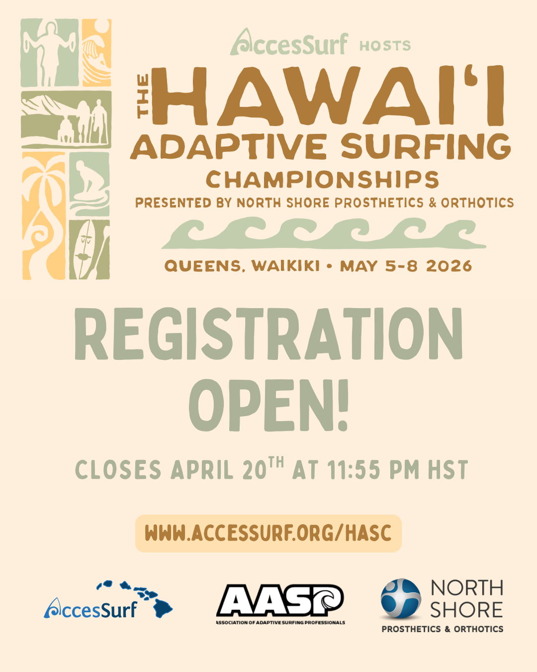 AccesSurf HOSTS The HAWAII ADAPTIVE SURFING CHAMPIONSHIPS PRESENTED BY NORTH SHORE PROSTHETICS & ORTHOTICS QUEENS, WAIKIKI • MAY 5-8 2026 REGISTRATION OPEN! CLOSES APRIL 20™H AT 11:55 PM HST WWW.ACCESSURF.ORG/HASC AccesSurf AASP ASSOCIATION OF ADAPTIVE SURFING PROFESSIONALS NORTH SHORE PROSTHETICS & ORTHOTICS