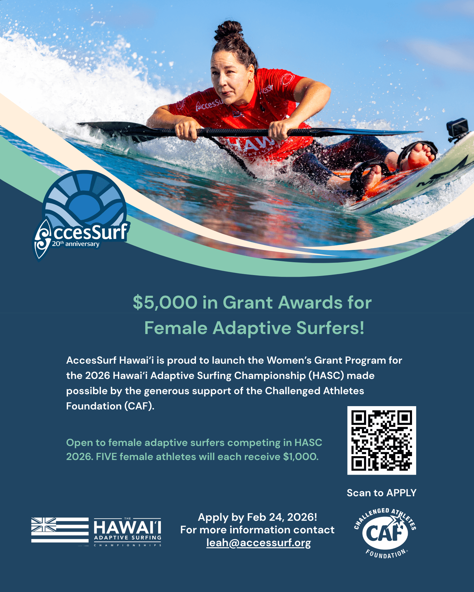 $5,000 in Grant Awards for Female Adaptive Surfers! AccesSurf Hawaii is proud to launch the Women's Grant Program for the 2026 Hawaii Adaptive Surfing Championship (HASC) made possible by the generous support of the Challenged Athletes Foundation (CAF). Open to female adaptive surfers competing in HASC 2026. FIVE female athletes will each receive $1,000. HAWAII ADAPTIVE SURFING CHAMPIONSHIPS Apply by Feb 24, 2026! For more information contact leah@accessurf.org Scan to APPLY CAN FOUNDATION•
