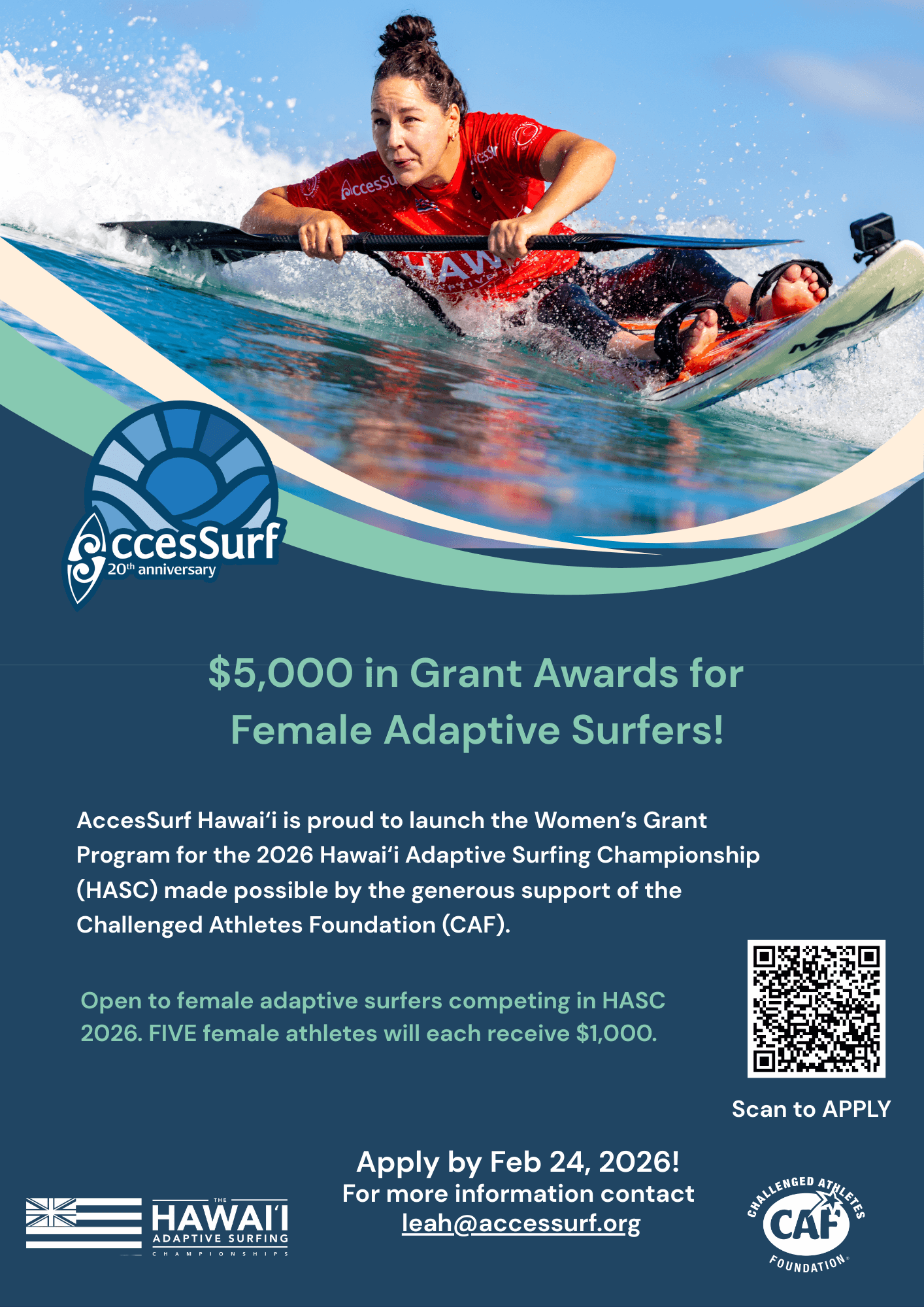 AccesSurf 20h anniversary $5,000 in Grant Awards for Female Adaptive Surfers! AccesSurf Hawai'i is proud to launch the Women's Grant Program for the 2026 Hawaii Adaptive Surfing Championship (HASC) made possible by the generous support of the Challenged Athletes Foundation (CAF). Open to female adaptive surfers competing in HASC 2026. FIVE female athletes will each receive $1,000. Scan to APPLY HAWAII ADAPTIVE SURFING Apply by Feb 24, 2026! For more information contact leah@accessurf.org CAF FOUNDATION®